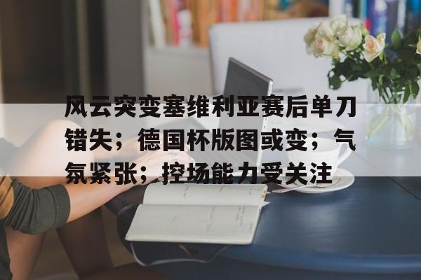 关于风云突变塞维利亚赛后单刀错失；德国杯版图或变；气氛紧张；控场能力受关注的信息